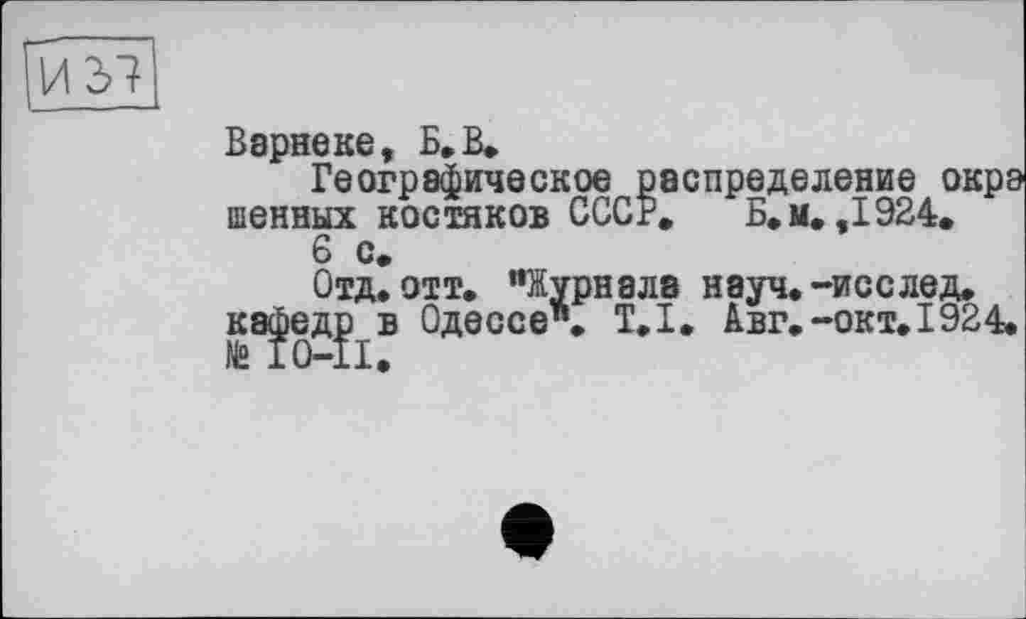 ﻿Варнеке, Б» В»
Географическое распределение окрэ шенных костяков СССР» Б. м» ,1924.
6 с*
Отд. отт. "Журнала науч.-исслед. кафедр в Одессе". Т.І. Авг.-окт. 1924.